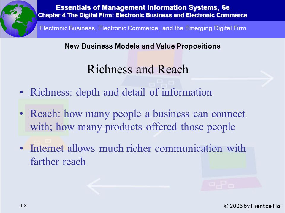 Essentials of Management Information Systems, 6e Chapter 4 The Digital Firm: Electronic Business and Electronic Commerce 4.8 © 2005 by Prentice Hall Richness and Reach Richness: depth and detail of information Reach: how many people a business can connect with; how many products offered those people Internet allows much richer communication with farther reach Electronic Business, Electronic Commerce, and the Emerging Digital Firm New Business Models and Value Propositions
