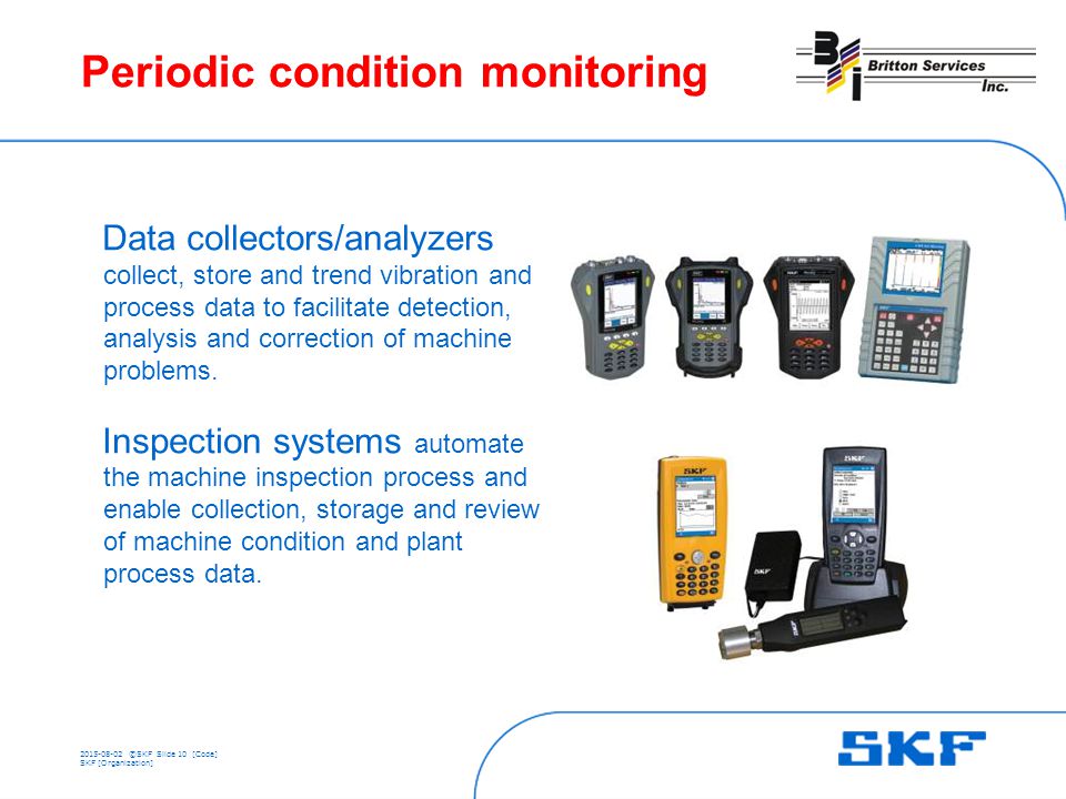 ©SKFSlide 10 [Code] SKF [Organization] Periodic condition monitoring Data collectors/analyzers collect, store and trend vibration and process data to facilitate detection, analysis and correction of machine problems.