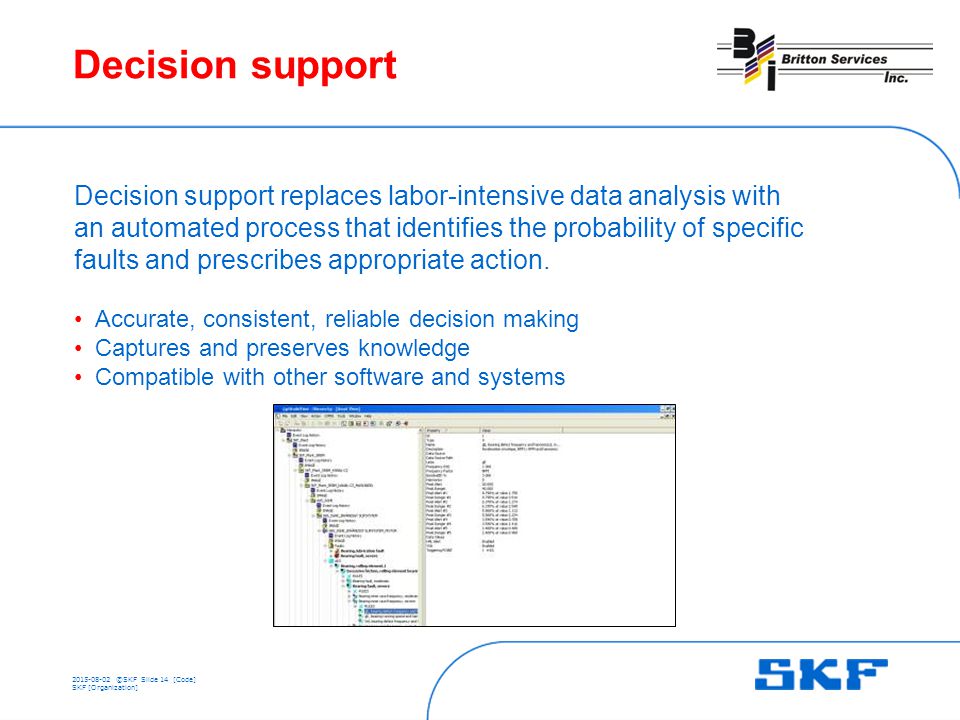 ©SKFSlide 14 [Code] SKF [Organization] Decision support Decision support replaces labor-intensive data analysis with an automated process that identifies the probability of specific faults and prescribes appropriate action.