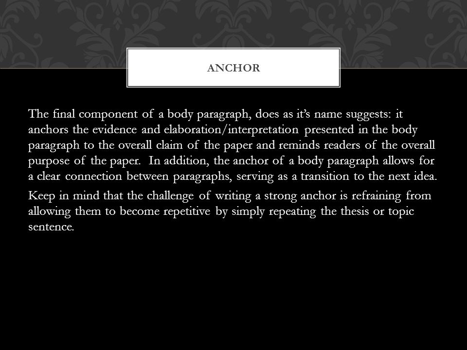 The final component of a body paragraph, does as it’s name suggests: it anchors the evidence and elaboration/interpretation presented in the body paragraph to the overall claim of the paper and reminds readers of the overall purpose of the paper.
