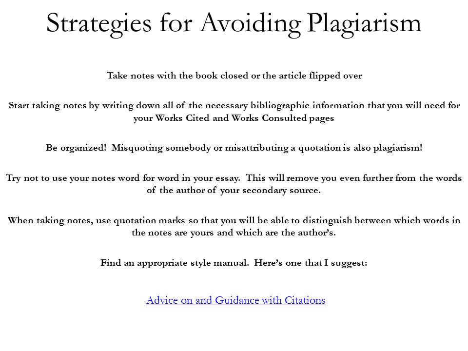Strategies for Avoiding Plagiarism Take notes with the book closed or the article flipped over Start taking notes by writing down all of the necessary bibliographic information that you will need for your Works Cited and Works Consulted pages Be organized.