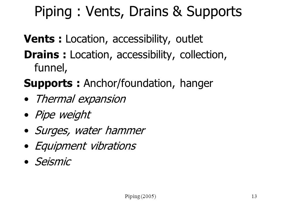 Piping (2005)13 Piping : Vents, Drains & Supports Vents : Location, accessibility, outlet Drains : Location, accessibility, collection, funnel, Supports : Anchor/foundation, hanger Thermal expansion Pipe weight Surges, water hammer Equipment vibrations Seismic
