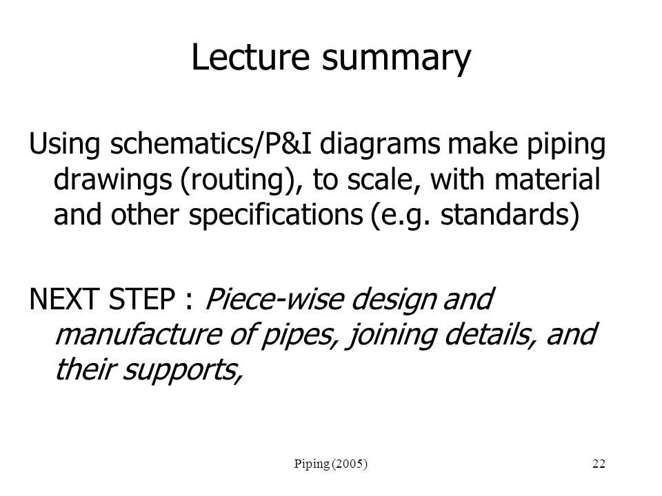 Piping (2005)22 Lecture summary Using schematics/P&I diagrams make piping drawings (routing), to scale, with material and other specifications (e.g.