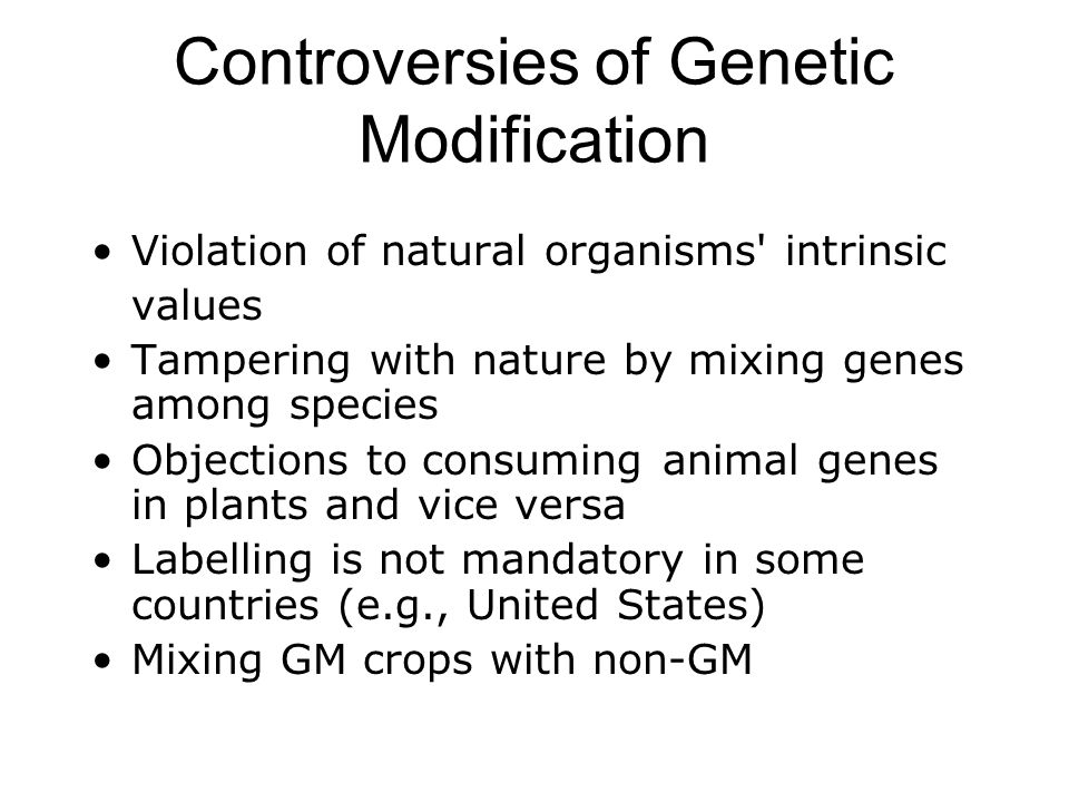 Controversies of Genetic Modification Violation of natural organisms intrinsic values Tampering with nature by mixing genes among species Objections to consuming animal genes in plants and vice versa Labelling is not mandatory in some countries (e.g., United States) Mixing GM crops with non-GM