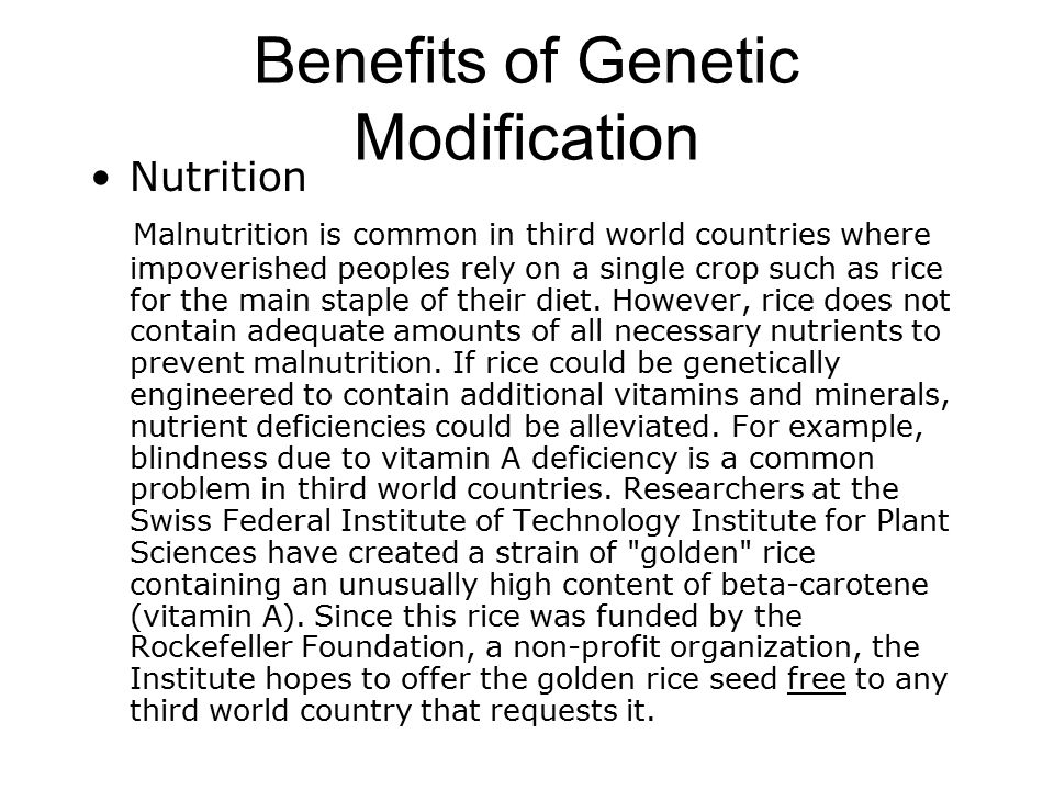 Benefits of Genetic Modification Nutrition Malnutrition is common in third world countries where impoverished peoples rely on a single crop such as rice for the main staple of their diet.