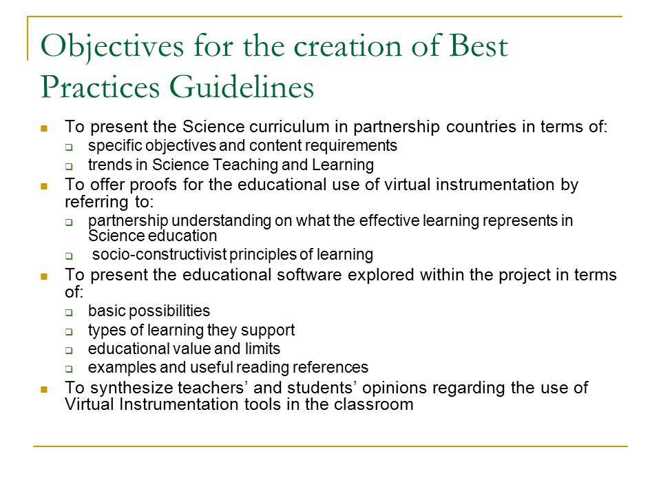 Objectives for the creation of Best Practices Guidelines To present the Science curriculum in partnership countries in terms of:  specific objectives and content requirements  trends in Science Teaching and Learning To offer proofs for the educational use of virtual instrumentation by referring to:  partnership understanding on what the effective learning represents in Science education  socio-constructivist principles of learning To present the educational software explored within the project in terms of:  basic possibilities  types of learning they support  educational value and limits  examples and useful reading references To synthesize teachers’ and students’ opinions regarding the use of Virtual Instrumentation tools in the classroom
