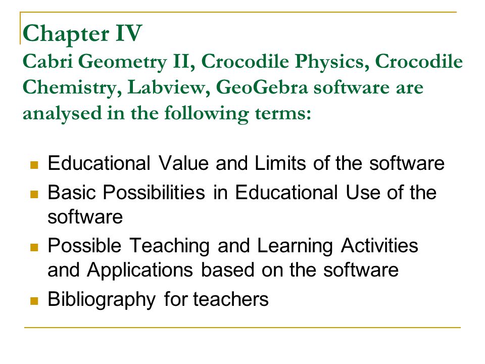 Chapter IV Cabri Geometry II, Crocodile Physics, Crocodile Chemistry, Labview, GeoGebra software are analysed in the following terms: Educational Value and Limits of the software Basic Possibilities in Educational Use of the software Possible Teaching and Learning Activities and Applications based on the software Bibliography for teachers