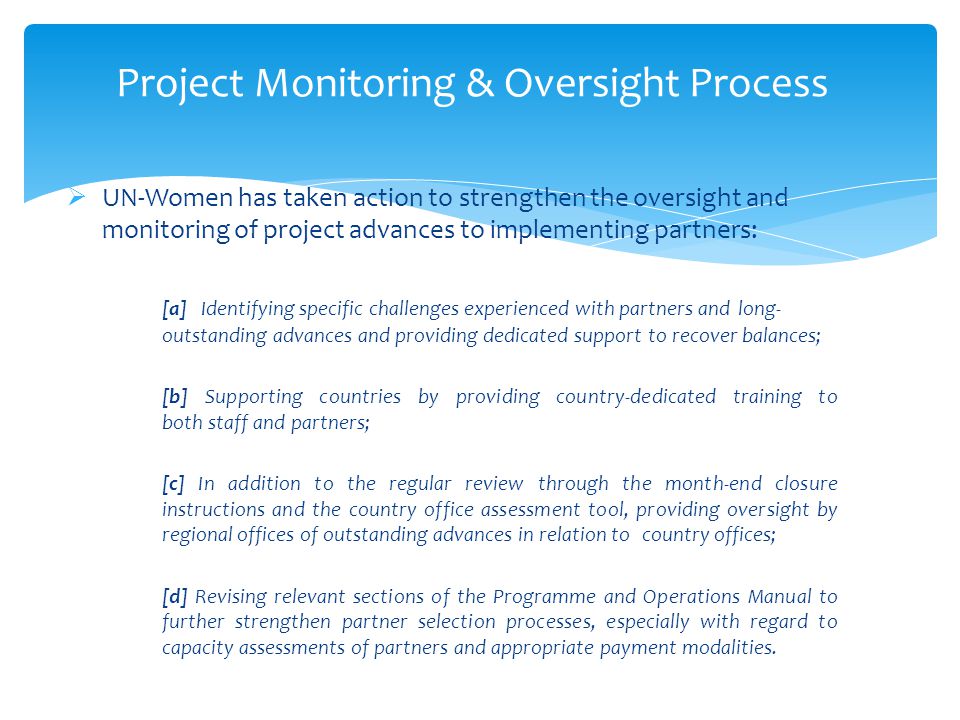 Project Monitoring & Oversight Process  UN-Women has taken action to strengthen the oversight and monitoring of project advances to implementing partners: [a] Identifying specific challenges experienced with partners and long- outstanding advances and providing dedicated support to recover balances; [b] Supporting countries by providing country-dedicated training to both staff and partners; [c] In addition to the regular review through the month-end closure instructions and the country office assessment tool, providing oversight by regional offices of outstanding advances in relation to country offices; [d] Revising relevant sections of the Programme and Operations Manual to further strengthen partner selection processes, especially with regard to capacity assessments of partners and appropriate payment modalities.