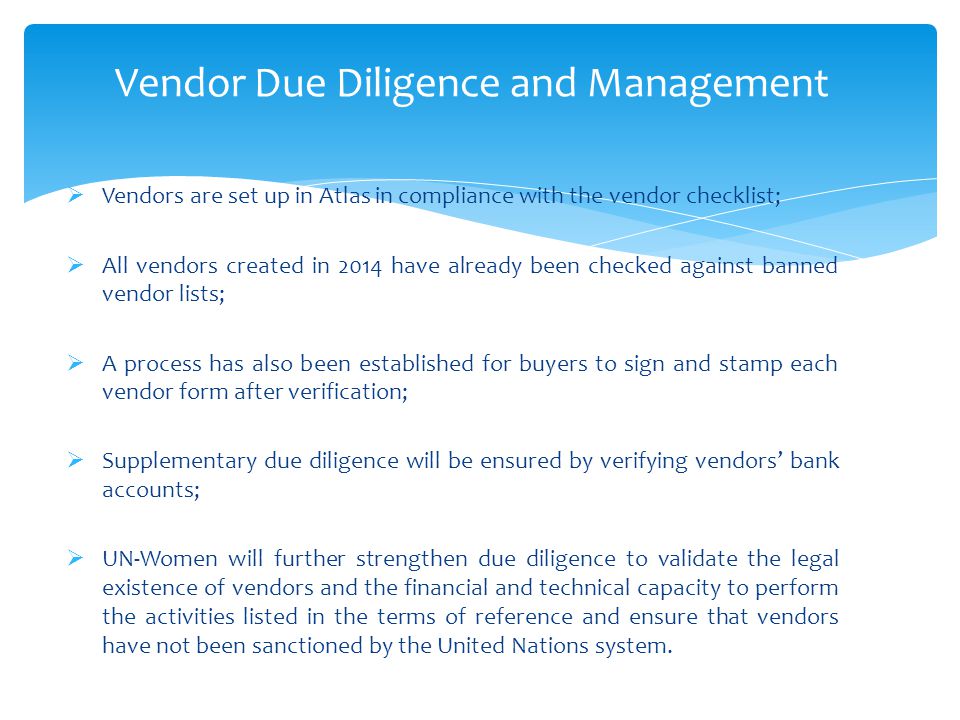Vendor Due Diligence and Management  Vendors are set up in Atlas in compliance with the vendor checklist;  All vendors created in 2014 have already been checked against banned vendor lists;  A process has also been established for buyers to sign and stamp each vendor form after verification;  Supplementary due diligence will be ensured by verifying vendors’ bank accounts;  UN-Women will further strengthen due diligence to validate the legal existence of vendors and the financial and technical capacity to perform the activities listed in the terms of reference and ensure that vendors have not been sanctioned by the United Nations system.