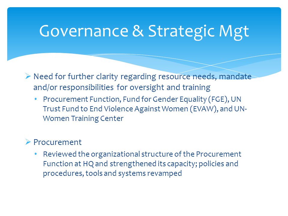  Need for further clarity regarding resource needs, mandate and/or responsibilities for oversight and training Procurement Function, Fund for Gender Equality (FGE), UN Trust Fund to End Violence Against Women (EVAW), and UN- Women Training Center  Procurement Reviewed the organizational structure of the Procurement Function at HQ and strengthened its capacity; policies and procedures, tools and systems revamped Governance & Strategic Mgt