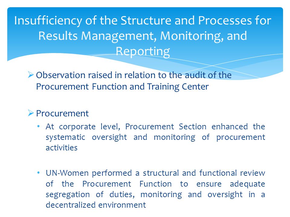 Insufficiency of the Structure and Processes for Results Management, Monitoring, and Reporting  Observation raised in relation to the audit of the Procurement Function and Training Center  Procurement At corporate level, Procurement Section enhanced the systematic oversight and monitoring of procurement activities UN-Women performed a structural and functional review of the Procurement Function to ensure adequate segregation of duties, monitoring and oversight in a decentralized environment