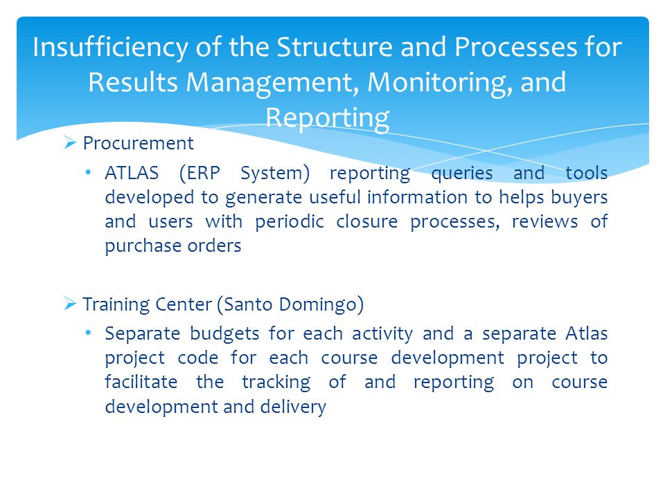 Insufficiency of the Structure and Processes for Results Management, Monitoring, and Reporting  Procurement ATLAS (ERP System) reporting queries and tools developed to generate useful information to helps buyers and users with periodic closure processes, reviews of purchase orders  Training Center (Santo Domingo) Separate budgets for each activity and a separate Atlas project code for each course development project to facilitate the tracking of and reporting on course development and delivery