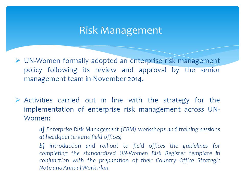 Risk Management  UN-Women formally adopted an enterprise risk management policy following its review and approval by the senior management team in November 2014.
