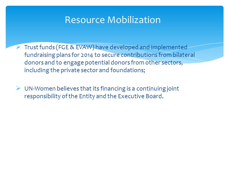 Resource Mobilization  Trust funds (FGE & EVAW) have developed and implemented fundraising plans for 2014 to secure contributions from bilateral donors and to engage potential donors from other sectors, including the private sector and foundations;  UN-Women believes that its financing is a continuing joint responsibility of the Entity and the Executive Board.
