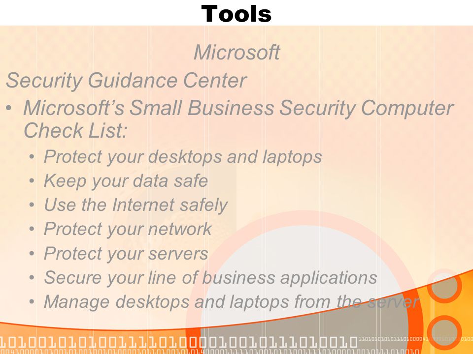 Tools Microsoft Security Guidance Center Microsoft’s Small Business Security Computer Check List: Protect your desktops and laptops Keep your data safe Use the Internet safely Protect your network Protect your servers Secure your line of business applications Manage desktops and laptops from the server