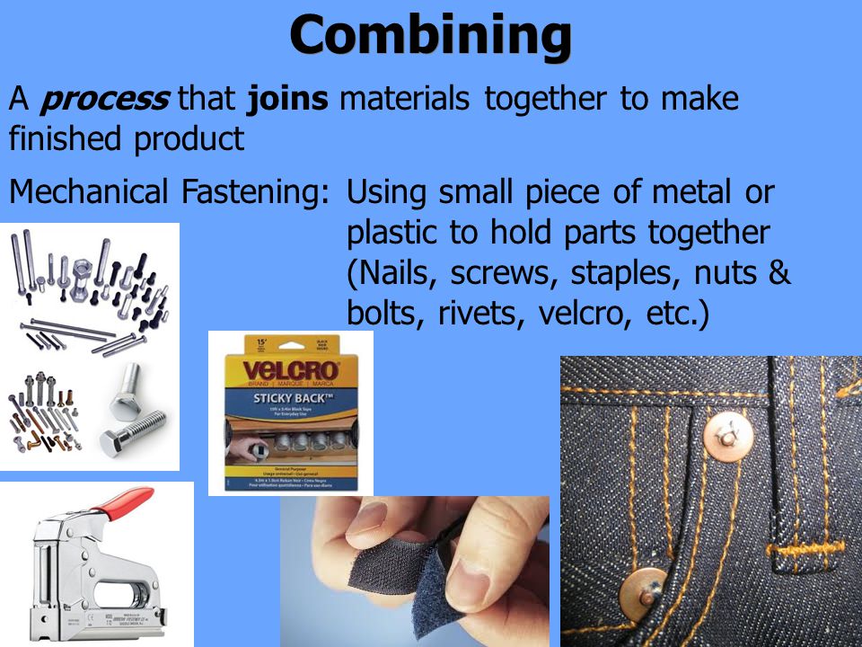 Combining A process that joins materials together to make finished product Using small piece of metal or plastic to hold parts together (Nails, screws, staples, nuts & bolts, rivets, velcro, etc.) Mechanical Fastening: