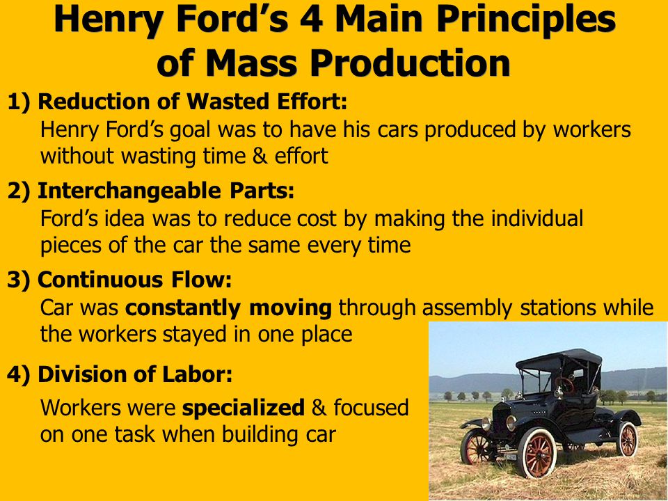 Henry Ford’s 4 Main Principles of Mass Production 1) Reduction of Wasted Effort: Henry Ford’s goal was to have his cars produced by workers without wasting time & effort 2) Interchangeable Parts: Ford’s idea was to reduce cost by making the individual pieces of the car the same every time 3) Continuous Flow: Car was constantly moving through assembly stations while the workers stayed in one place 4) Division of Labor: Workers were specialized & focused on one task when building car