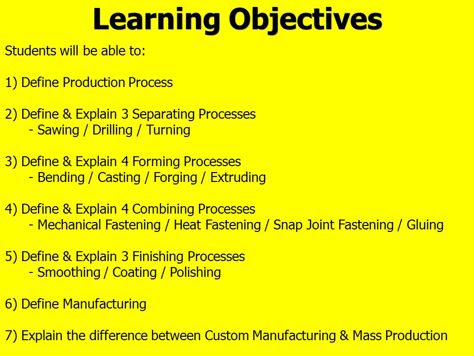 Learning Objectives Students will be able to: 1) Define Production Process 2) Define & Explain 3 Separating Processes - Sawing / Drilling / Turning 3) Define & Explain 4 Forming Processes - Bending / Casting / Forging / Extruding 4) Define & Explain 4 Combining Processes - Mechanical Fastening / Heat Fastening / Snap Joint Fastening / Gluing 5) Define & Explain 3 Finishing Processes - Smoothing / Coating / Polishing 6) Define Manufacturing 7) Explain the difference between Custom Manufacturing & Mass Production