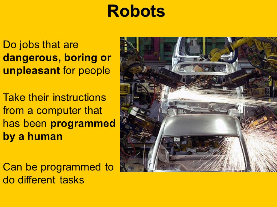 Robots Take their instructions from a computer that has been programmed by a human Can be programmed to do different tasks Do jobs that are dangerous, boring or unpleasant for people