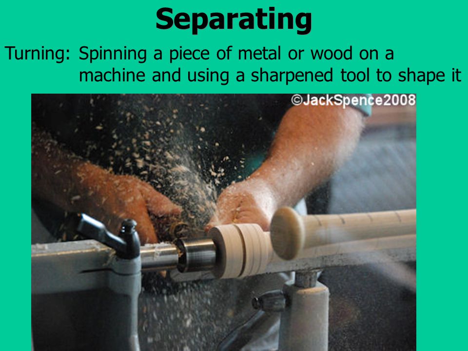 Separating Spinning a piece of metal or wood on a machine and using a sharpened tool to shape it Turning: