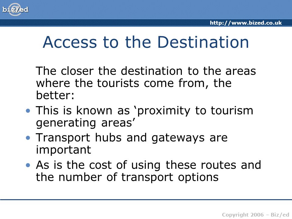 Copyright 2006 – Biz/ed Access to the Destination The closer the destination to the areas where the tourists come from, the better: This is known as ‘proximity to tourism generating areas’ Transport hubs and gateways are important As is the cost of using these routes and the number of transport options
