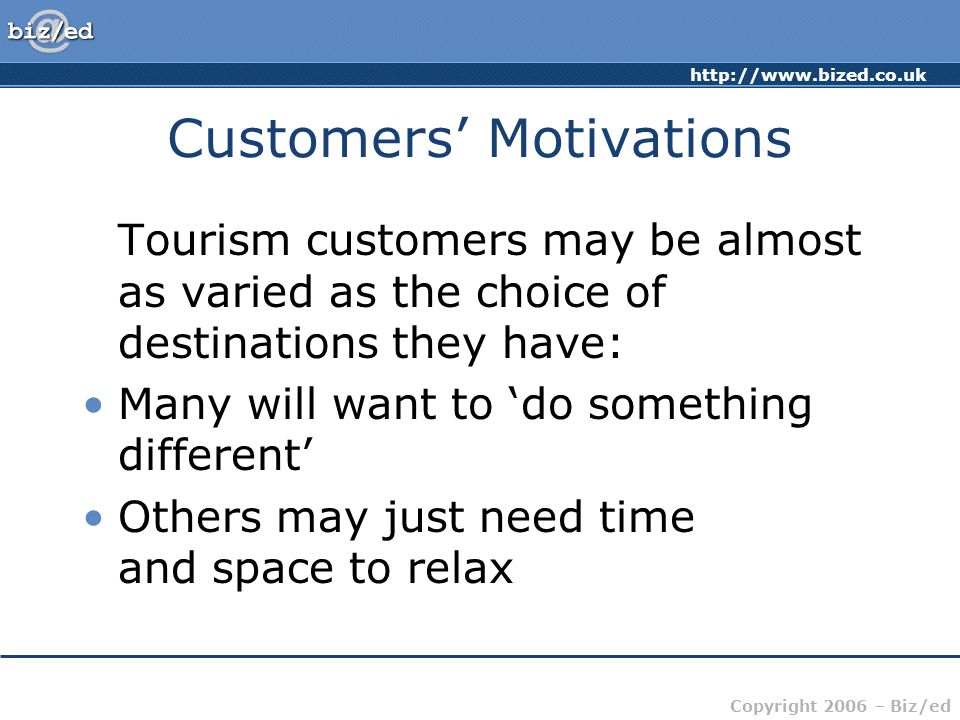 Copyright 2006 – Biz/ed Customers’ Motivations Tourism customers may be almost as varied as the choice of destinations they have: Many will want to ‘do something different’ Others may just need time and space to relax