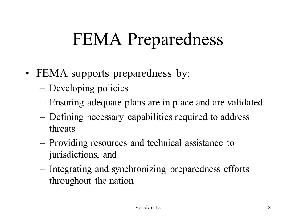 Session 128 FEMA Preparedness FEMA supports preparedness by: –Developing policies –Ensuring adequate plans are in place and are validated –Defining necessary capabilities required to address threats –Providing resources and technical assistance to jurisdictions, and –Integrating and synchronizing preparedness efforts throughout the nation