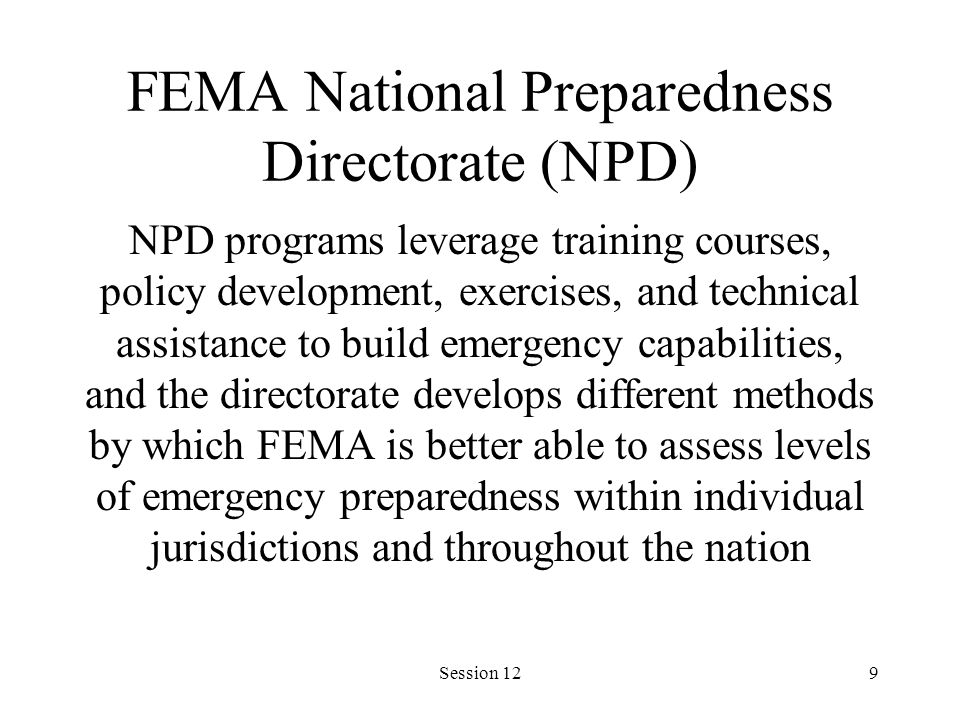 Session 129 FEMA National Preparedness Directorate (NPD) NPD programs leverage training courses, policy development, exercises, and technical assistance to build emergency capabilities, and the directorate develops different methods by which FEMA is better able to assess levels of emergency preparedness within individual jurisdictions and throughout the nation