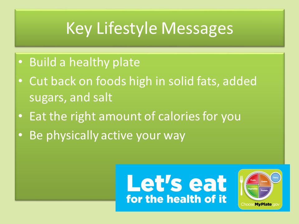 Key Lifestyle Messages Build a healthy plate Cut back on foods high in solid fats, added sugars, and salt Eat the right amount of calories for you Be physically active your way Build a healthy plate Cut back on foods high in solid fats, added sugars, and salt Eat the right amount of calories for you Be physically active your way