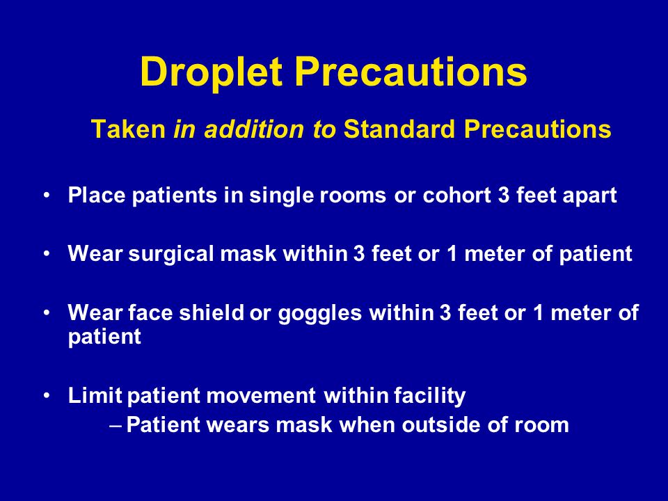 Droplet Precautions Taken in addition to Standard Precautions Place patients in single rooms or cohort 3 feet apart Wear surgical mask within 3 feet or 1 meter of patient Wear face shield or goggles within 3 feet or 1 meter of patient Limit patient movement within facility –Patient wears mask when outside of room