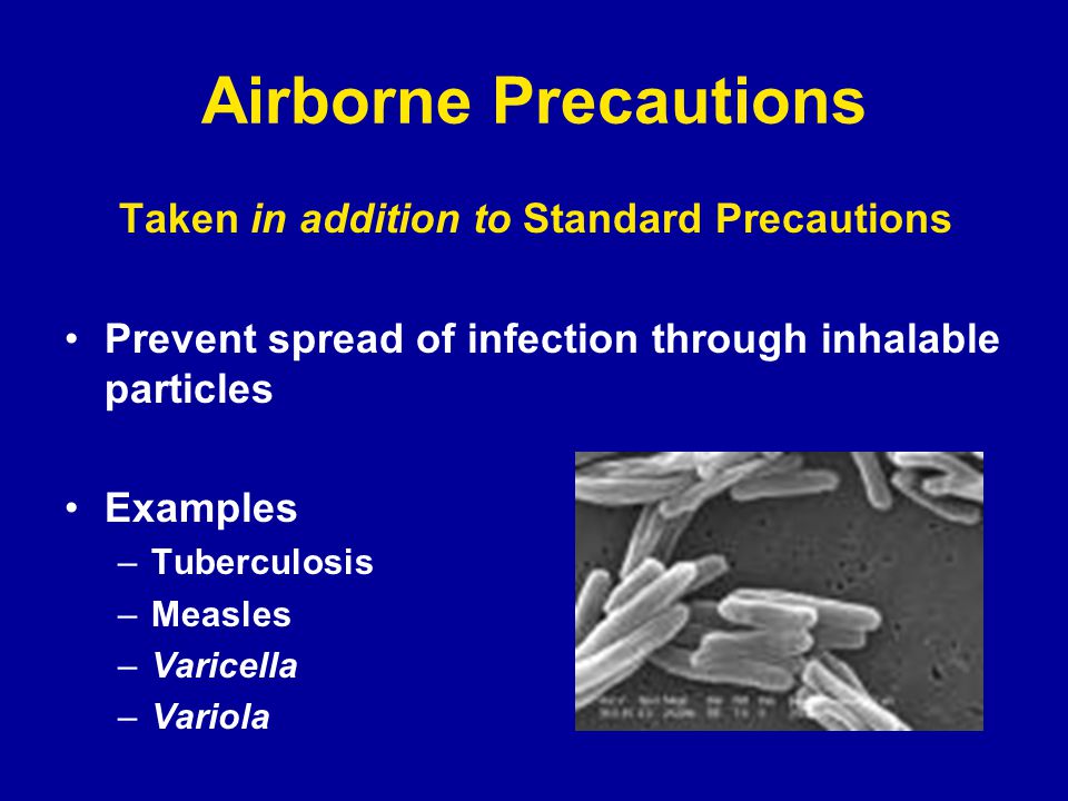 Airborne Precautions Taken in addition to Standard Precautions Prevent spread of infection through inhalable particles Examples –Tuberculosis –Measles –Varicella –Variola