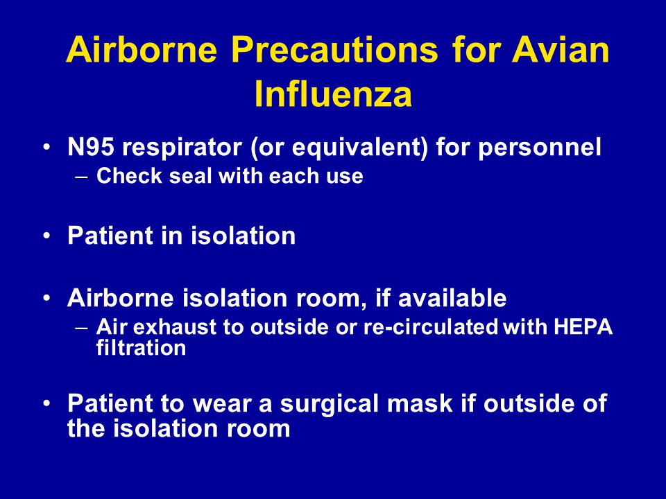 Airborne Precautions for Avian Influenza N95 respirator (or equivalent) for personnel –Check seal with each use Patient in isolation Airborne isolation room, if available –Air exhaust to outside or re-circulated with HEPA filtration Patient to wear a surgical mask if outside of the isolation room