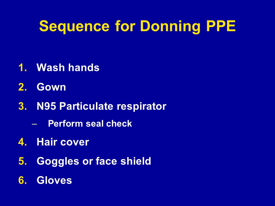 Sequence for Donning PPE 1.Wash hands 2.Gown 3.N95 Particulate respirator –Perform seal check 4.Hair cover 5.Goggles or face shield 6.Gloves