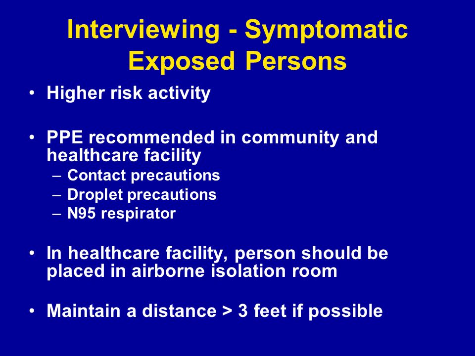 Interviewing - Symptomatic Exposed Persons Higher risk activity PPE recommended in community and healthcare facility –Contact precautions –Droplet precautions –N95 respirator In healthcare facility, person should be placed in airborne isolation room Maintain a distance > 3 feet if possible