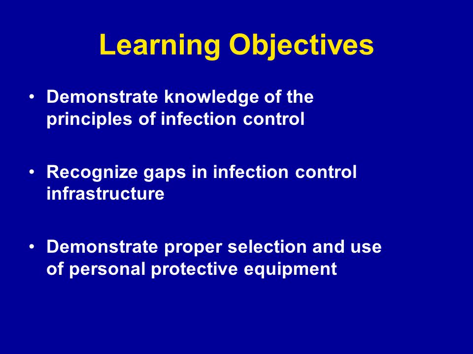 Learning Objectives Demonstrate knowledge of the principles of infection control Recognize gaps in infection control infrastructure Demonstrate proper selection and use of personal protective equipment