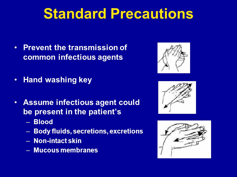Standard Precautions Prevent the transmission of common infectious agents Hand washing key Assume infectious agent could be present in the patient’s –Blood –Body fluids, secretions, excretions –Non-intact skin –Mucous membranes