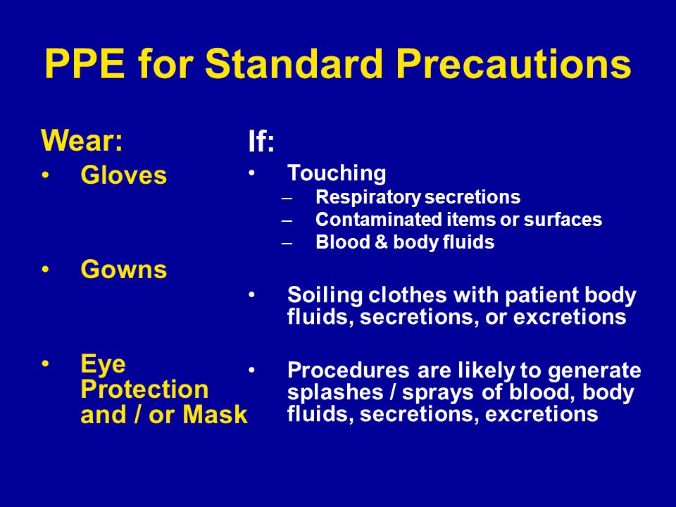 PPE for Standard Precautions Wear: Gloves Gowns Eye Protection and / or Mask If: Touching –Respiratory secretions –Contaminated items or surfaces –Blood & body fluids Soiling clothes with patient body fluids, secretions, or excretions Procedures are likely to generate splashes / sprays of blood, body fluids, secretions, excretions