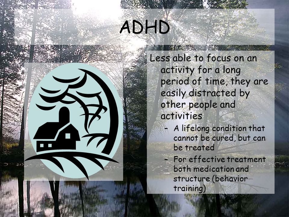 ADHD Less able to focus on an activity for a long period of time, they are easily distracted by other people and activities –A lifelong condition that cannot be cured, but can be treated –For effective treatment both medication and structure (behavior training)