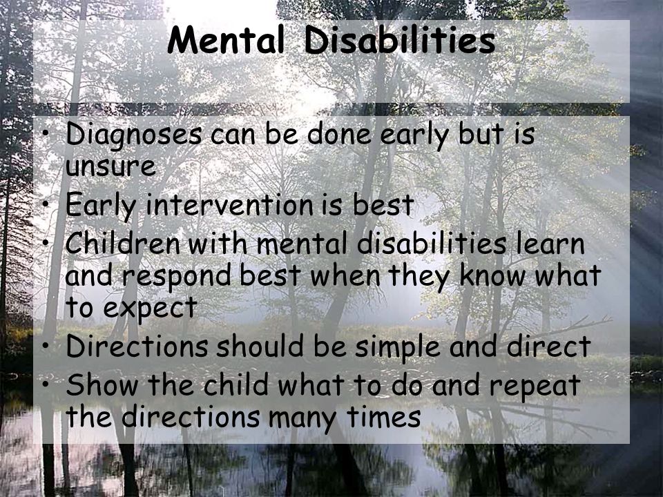 Mental Disabilities Diagnoses can be done early but is unsure Early intervention is best Children with mental disabilities learn and respond best when they know what to expect Directions should be simple and direct Show the child what to do and repeat the directions many times