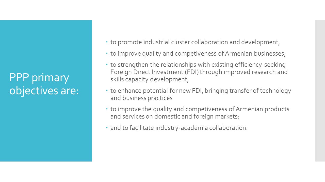 PPP primary objectives are:  to promote industrial cluster collaboration and development;  to improve quality and competiveness of Armenian businesses;  to strengthen the relationships with existing efficiency-seeking Foreign Direct Investment (FDI) through improved research and skills capacity development,  to enhance potential for new FDI, bringing transfer of technology and business practices  to improve the quality and competiveness of Armenian products and services on domestic and foreign markets;  and to facilitate industry-academia collaboration.