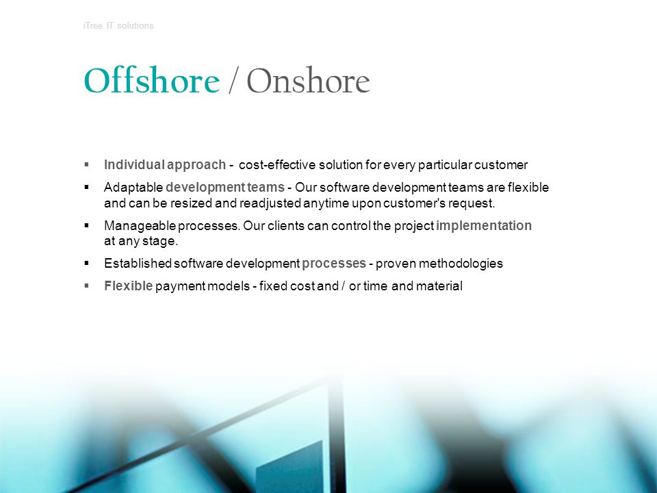 Offshore / Onshore  Individual approach - cost-effective solution for every particular customer  Adaptable development teams - Our software development teams are flexible and can be resized and readjusted anytime upon customer s request.