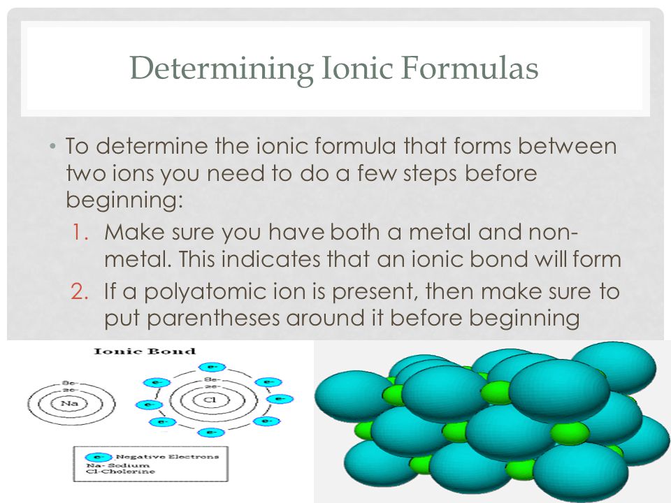 Determining Ionic Formulas To determine the ionic formula that forms between two ions you need to do a few steps before beginning: 1.Make sure you have both a metal and non- metal.