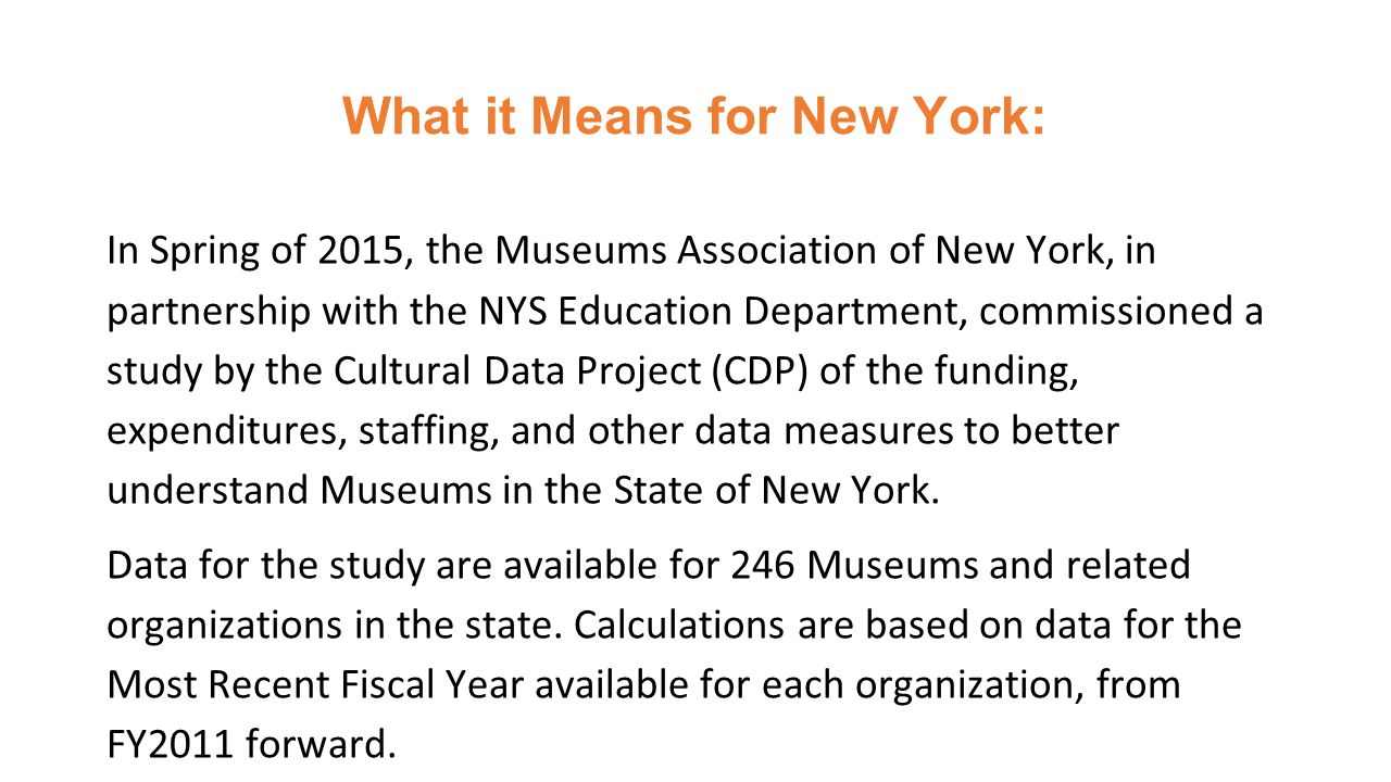 What it Means for New York: In Spring of 2015, the Museums Association of New York, in partnership with the NYS Education Department, commissioned a study by the Cultural Data Project (CDP) of the funding, expenditures, staffing, and other data measures to better understand Museums in the State of New York.
