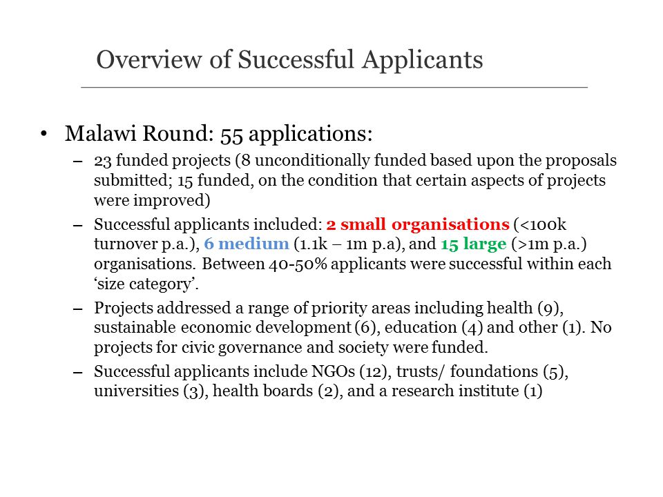 Malawi Round: 55 applications: – 23 funded projects (8 unconditionally funded based upon the proposals submitted; 15 funded, on the condition that certain aspects of projects were improved) – Successful applicants included: 2 small organisations ( 1m p.a.) organisations.