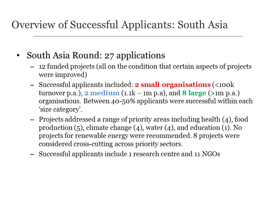 South Asia Round: 27 applications – 12 funded projects (all on the condition that certain aspects of projects were improved) – Successful applicants included: 2 small organisations ( 1m p.a.) organisations.