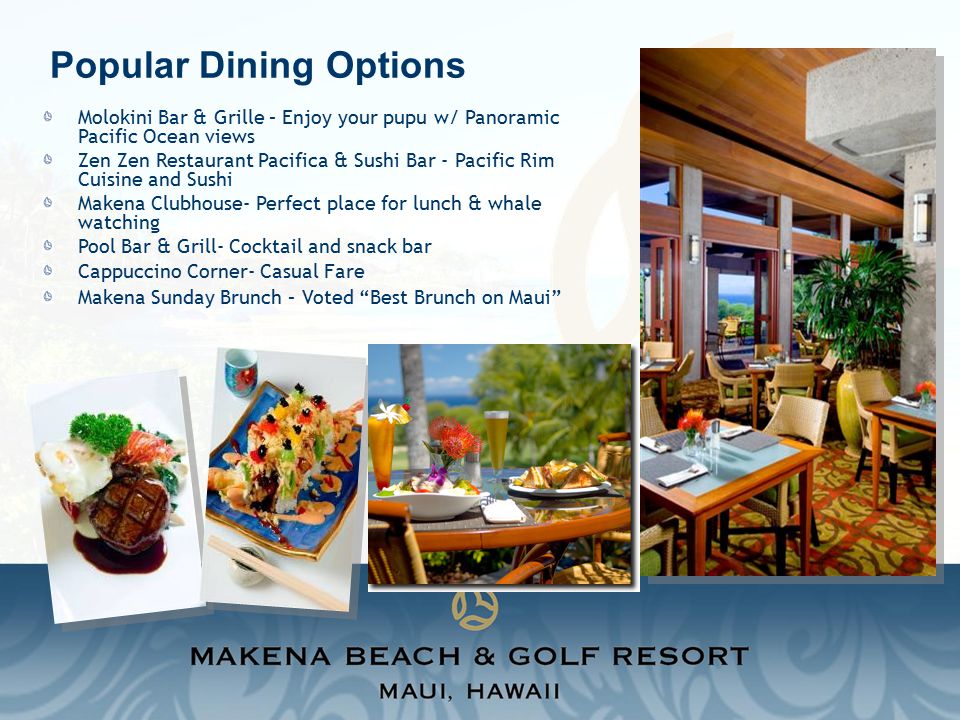Popular Dining Options Molokini Bar & Grille – Enjoy your pupu w/ Panoramic Pacific Ocean views Zen Zen Restaurant Pacifica & Sushi Bar - Pacific Rim Cuisine and Sushi Makena Clubhouse- Perfect place for lunch & whale watching Pool Bar & Grill- Cocktail and snack bar Cappuccino Corner- Casual Fare Makena Sunday Brunch – Voted Best Brunch on Maui