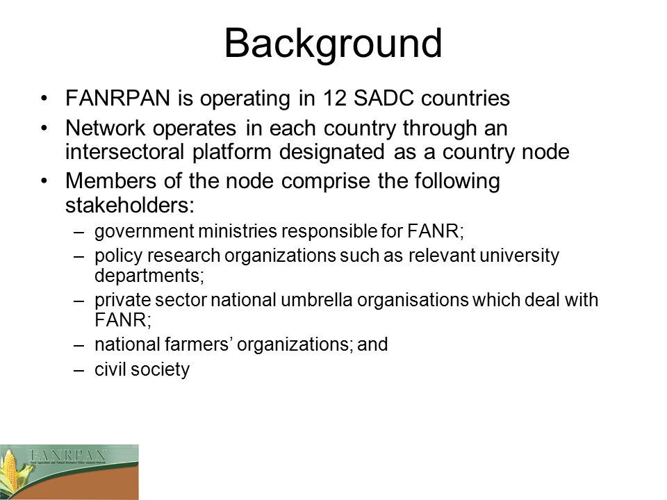 Background FANRPAN is operating in 12 SADC countries Network operates in each country through an intersectoral platform designated as a country node Members of the node comprise the following stakeholders: –government ministries responsible for FANR; –policy research organizations such as relevant university departments; –private sector national umbrella organisations which deal with FANR; –national farmers’ organizations; and –civil society