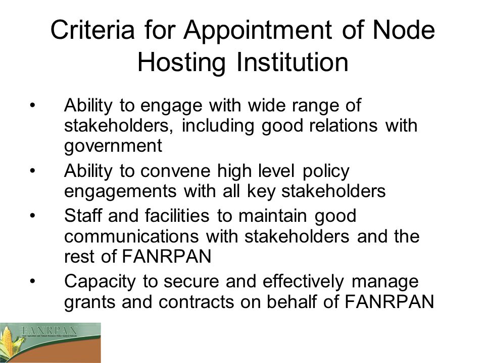 Criteria for Appointment of Node Hosting Institution Ability to engage with wide range of stakeholders, including good relations with government Ability to convene high level policy engagements with all key stakeholders Staff and facilities to maintain good communications with stakeholders and the rest of FANRPAN Capacity to secure and effectively manage grants and contracts on behalf of FANRPAN