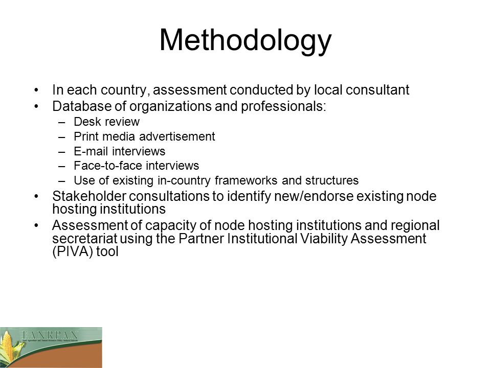 Methodology In each country, assessment conducted by local consultant Database of organizations and professionals: –Desk review –Print media advertisement – interviews –Face-to-face interviews –Use of existing in-country frameworks and structures Stakeholder consultations to identify new/endorse existing node hosting institutions Assessment of capacity of node hosting institutions and regional secretariat using the Partner Institutional Viability Assessment (PIVA) tool