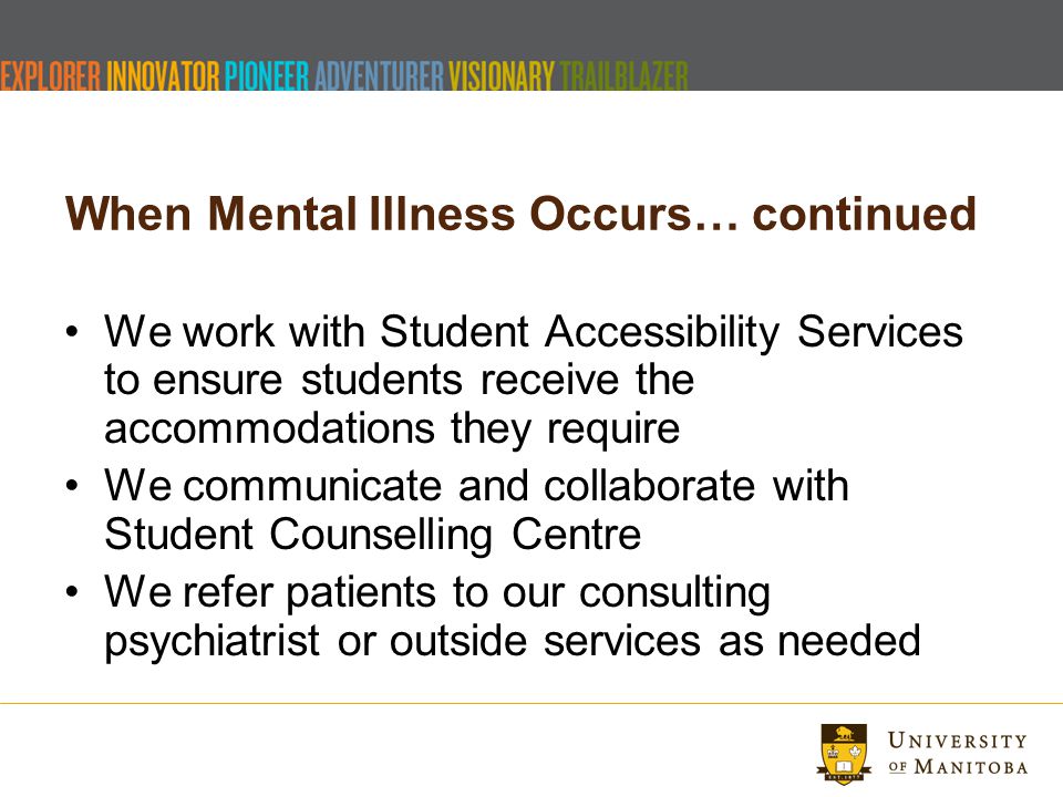When Mental Illness Occurs… continued We work with Student Accessibility Services to ensure students receive the accommodations they require We communicate and collaborate with Student Counselling Centre We refer patients to our consulting psychiatrist or outside services as needed